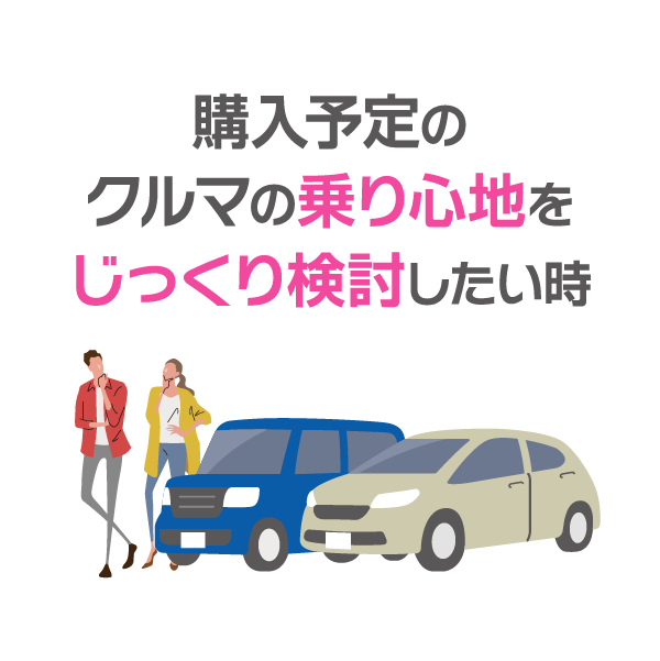 購入予定の
クルマの乗り心地を
じっくり検討したい時